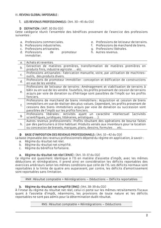 2
II.II.II.II. REVENU GLOBAL IMPOSAREVENU GLOBAL IMPOSAREVENU GLOBAL IMPOSAREVENU GLOBAL IMPOSABLEBLEBLEBLE ::::
1.1.1.1. LES REVENUS PROFESSILES REVENUS PROFESSILES REVENUS PROFESSILES REVENUS PROFESSIONNELSONNELSONNELSONNELS :::: (Art. 30–45 du CGI)
DEFINITIONDEFINITIONDEFINITIONDEFINITION :::: (ART. 30 DU CGI)
Cette catégorie réunit l’ensemble des bénéfices provenant de l’exercice des professions
suivantes :
a. Professions commerciales.
b. Professions industrielles.
c. Professions artisanales.
d. Professions de promoteur
immobilier.
e. Professions de lotisseur de terrains.
f. Professions de marchand de biens.
g. Professions libérales.
h. Autres revenus.
a. Achats et reventes.
b.
Extraction de matières premières, transformation de matières premières en
produits finis, industrie agricole . . . etc.
c.
Professions artisanales : Fabrication manuelle, voire, par utilisation de machines-
outils, des produits divers.
d.
Professions de promoteur immobilier : conception et édification de constructions
en vue de les vendre.
e.
Professions de lotisseur de terrains : Aménagement et viabilisation de terrains à
bâtir ou en vue de les vendre. Toutefois, les profits provenant de cession de terrains
acquis par voie de donation ou d’héritage sont passibles de l’impôt sur les profits
fonciers.
f.
Professions de marchand de biens immobiliers : Acquisition et cession de biens
immobiliers en vue de réaliser des plus-values. Cependant, les profits provenant de
cessions des biens immobiliers acquis par voie de donation ou succession sont
passibles de l’impôt sur les profits fonciers.
g.
Professions libérales : Activités ayant un caractère intellectuel (activités
scientifiques, juridiques, littéraires, artistiques . . .).
h.
Autres revenus professionnels : Profits résultant des opérations de bourse faites
par des particuliers à titre habituel. Produits versés aux inventeurs pour la location
ou concession de brevets, marques, plans, dessins, formules . . . etc.
BASE D’IMPOSITION DEBASE D’IMPOSITION DEBASE D’IMPOSITION DEBASE D’IMPOSITION DES REVENUS PROFESSIONS REVENUS PROFESSIONS REVENUS PROFESSIONS REVENUS PROFESSIONNELSNELSNELSNELS :::: (Art. 32–42 du CGI)
La base imposable des revenus professionnels dépend du régime en application, à savoir :
a. Régime du résultat net réel.
b. Régime du résultat net simplifié.
c. Régime du bénéfice forfaitaire.
a.a.a.a. Régime du résultat net réelRégime du résultat net réelRégime du résultat net réelRégime du résultat net réel (RNR)(RNR)(RNR)(RNR) :::: (Art. 33-37 du CGI)
Ce régime est quasiment identique à l’IS en matière d’assiette d’impôt, avec les mêmes
déductions et réintégrations. Il prend ainsi en considération les déficits reportables des
exercices antérieurs selon les mêmes conditions que celle de l’IS. Les déficits normaux sont
reportables à la limite de quatre ans auparavant, par contre, les déficits d’amortissement
sont reportables sans limitation.
RNR : Résultat comptable + Réintégrations – Déductions – Déficits reportables
b.b.b.b. Régime du résultat netRégime du résultat netRégime du résultat netRégime du résultat net simplifiésimplifiésimplifiésimplifié (RNS) :(RNS) :(RNS) :(RNS) : (Art. 38-39 du CGI)
À l’instar du régime du résultat net réel, celui-ci porte sur les mêmes retraitements fiscaux
quant à l’assiette d’impôt, néanmoins, les provisions de toute nature et les déficits
reportables ne sont pas admis pour la détermination dudit résultat.
RNS : Résultat comptable + Réintégrations – Déductions
 