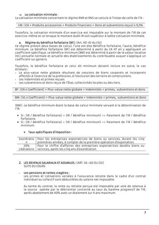 3
⇒⇒⇒⇒ La cotisation minimaleLa cotisation minimaleLa cotisation minimaleLa cotisation minimale ::::
La cotisation minimale concernant le régime RNR et RNS se calcule à l’instar de celle de l’IS :
CM : (CA + Produits accessoires + Produits financiers + Dons et subventions reçus) x 0,5%
Toutefois, la cotisation minimale d’un exercice est imputable sur le montant de l’IR de cet
exercice-même et ce lorsque le montant dudit IR soit supérieur à ladite cotisation minimale.
a.a.a.a. Régime du bénéfice forfaitaire (BF) :Régime du bénéfice forfaitaire (BF) :Régime du bénéfice forfaitaire (BF) :Régime du bénéfice forfaitaire (BF) : (Art. 40-42 du CGI)
Ce régime prévoit deux bases de calcul, l’une est dite Bénéfice forfaitaire, l’autre, bénéfice
minimum. Le bénéfice forfaitaire (BF) est déterminé à partir du CA HT en y appliquant un
coefficient spécifique. Le bénéfice minimum (BM) est déterminé à partir de la valeur locative
(VL) annuelle normale et actuelle des établissements du contribuable auquel s’applique un
coefficient sui generis.
Toutefois, le bénéfice forfaitaire et celui dit minimum doivent inclure en outre, le cas
échéant ::::
- La plus-value nette globale résultant de cessions de biens corporels et incorporels
affectés à l’exercice de la profession, à l’exclusion des terrains et constructions.
- Les indemnités et primes reçues.
- Les subventions et dons reçus de l’État, collectivités locales ou des tiers.
BF : (CA x Coefficient) + Plus-value nette globale + Indemnités + primes, subventions et dons
reçus.
BM : (VL x Coefficient) + Plus-value nette globale + Indemnités + primes, subventions et dons
reçus.
(BM) : Le bénéfice minimum étant la base de calcul minimale servant à la détermination de
l’IR.
Si : (IR / Bénéfice forfaitaire) > (IR / Bénéfice minimum) => Paiement de l’IR / Bénéfice
forfaitaire.
Si : (IR / Bénéfice forfaitaire) < (IR / Bénéfice minimum) => Paiement de l’IR / Bénéfice
minimum.
Taux spécifiquesTaux spécifiquesTaux spécifiquesTaux spécifiques d’imposition :d’imposition :d’imposition :d’imposition :
Exonératio
n
Pour les entreprises exportatrices de biens ou services, durant les cinq
premières années, à compter de la première opération d’exportation.
20%
Libératoire
Pour le chiffre d’affaires des entreprises exportatrices desdits biens ou
services, après les cinq ans d’exonération.
2.2.2.2. LES REVENUS SALARIAULES REVENUS SALARIAULES REVENUS SALARIAULES REVENUS SALARIAUX ET ASSIMILESX ET ASSIMILESX ET ASSIMILESX ET ASSIMILES :::: (ART. 56–60 DU CGI)
SUITE DU COURS
- Les pensions et rentes viagèresLes pensions et rentes viagèresLes pensions et rentes viagèresLes pensions et rentes viagères ::::
Les primes et cotisations versées à l’assurance retraite dans le cadre d’un contrat
individuel ou collectif sont déductibles du salaire net imposable.
Au terme du contrat, la rente ou retraite perçue est imposable par voie de retenue à
la source opérée par le débirentier concerné au taux du barème progressif de l’IR,
après abattement de 40% avec un étalement sur 4 ans maximum.
 