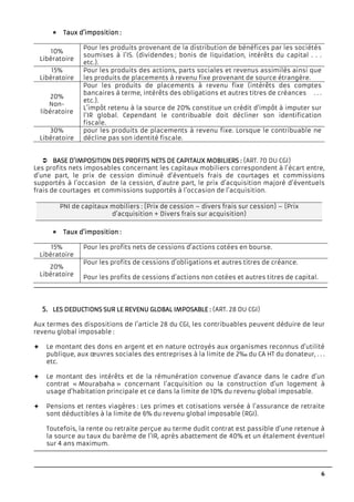 6
TTTTaux d’impositionaux d’impositionaux d’impositionaux d’imposition ::::
10%
Libératoire
Pour les produits provenant de la distribution de bénéfices par les sociétés
soumises à l’IS. (dividendes ; bonis de liquidation, intérêts du capital . . .
etc.).
15%
Libératoire
Pour les produits des actions, parts sociales et revenus assimilés ainsi que
les produits de placements à revenu fixe provenant de source étrangère.
20%
Non-
libératoire
Pour les produits de placements à revenu fixe (intérêts des comptes
bancaires à terme, intérêts des obligations et autres titres de créances . . .
etc.).
L’impôt retenu à la source de 20% constitue un crédit d’impôt à imputer sur
l’IR global. Cependant le contribuable doit décliner son identification
fiscale.
30%
Libératoire
pour les produits de placements à revenu fixe. Lorsque le contribuable ne
décline pas son identité fiscale.
BASE D’IMPOSITION DEBASE D’IMPOSITION DEBASE D’IMPOSITION DEBASE D’IMPOSITION DES PROFITS NETS DE CAS PROFITS NETS DE CAS PROFITS NETS DE CAS PROFITS NETS DE CAPITAUX MOBILIERSPITAUX MOBILIERSPITAUX MOBILIERSPITAUX MOBILIERS :::: (ART. 70 DU CGI)
Les profits nets imposables concernant les capitaux mobiliers correspondent à l’écart entre,
d’une part, le prix de cession diminué d’éventuels frais de courtages et commissions
supportés à l’occasion de la cession, d’autre part, le prix d’acquisition majoré d’éventuels
frais de courtages et commissions supportés à l’occasion de l’acquisition.
Taux d’impositionTaux d’impositionTaux d’impositionTaux d’imposition ::::
15%
Libératoire
Pour les profits nets de cessions d’actions cotées en bourse.
20%
Libératoire
Pour les profits de cessions d’obligations et autres titres de créance.
Pour les profits de cessions d’actions non cotées et autres titres de capital.
5.5.5.5. LES DEDUCTIONS SUR LLES DEDUCTIONS SUR LLES DEDUCTIONS SUR LLES DEDUCTIONS SUR LE REVENU GLOBAL IMPOE REVENU GLOBAL IMPOE REVENU GLOBAL IMPOE REVENU GLOBAL IMPOSABLESABLESABLESABLE :::: (ART. 28 DU CGI)
Aux termes des dispositions de l’article 28 du CGI, les contribuables peuvent déduire de leur
revenu global imposable :
Le montant des dons en argent et en nature octroyés aux organismes reconnus d’utilité
publique, aux œuvres sociales des entreprises à la limite de 2‰ du CA HT du donateur, . . .
etc.
Le montant des intérêts et de la rémunération convenue d’avance dans le cadre d’un
contrat « Mourabaha » concernant l’acquisition ou la construction d’un logement à
usage d’habitation principale et ce dans la limite de 10% du revenu global imposable.
Pensions et rentes viagères : Les primes et cotisations versée à l’assurance de retraite
sont déductibles à la limite de 6% du revenu global imposable (RGI).
Toutefois, la rente ou retraite perçue au terme dudit contrat est passible d’une retenue à
la source au taux du barème de l’IR, après abattement de 40% et un étalement éventuel
sur 4 ans maximum.
PNI de capitaux mobiliers : (Prix de cession – divers frais sur cession) – (Prix
d’acquisition + Divers frais sur acquisition)
 