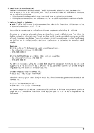 2
LA COTISATION MINIMALA COTISATION MINIMALA COTISATION MINIMALA COTISATION MINIMALELELELE (CM) :(CM) :(CM) :(CM) :
La cotisation minimale correspond à l’impôt minimum à débourser pour deux raisons ::::
Soit le résultat fiscal est déficitaire, soit l’impôt sur les sociétés est inférieur au montant
de la cotisation minimale.
- Si le résultat fiscal est déficitaire : la société paie la cotisation minimale.
- Si l’impôt sur les sociétés est inférieur à la CM : la société paie la cotisation minimale.
La base de calcul de la CMLa base de calcul de la CMLa base de calcul de la CMLa base de calcul de la CM ::::
• CMCMCMCM : (Chiffre d’affaires + Produits accessoires + Produits financiers, dividendes exclus
+ Subventions et dons reçus) x 0,5 %
Toutefois, le montant de la cotisation minimale ne peut être inférieur à 1 500 DH.
En outre, la cotisation minimale réglée au titre d’un exercice déficitaire ou l’excédent de
ladite cotisation minimale sur l’impôt sur les sociétés est considéré comme un crédit
d’impôt imputable sur l’IS de l’exercice suivant. Cette imputation du crédit d’impôt peut
se réaliser sur les trois exercices suivants celui auquel la cotisation en question a été
payée.
ExempleExempleExempleExemple ::::
En 2012, la CM et l’IS de la société « ABC » sont les suivants :
- La cotisation minimale : 200 000 DH
- L’IS : 180 000 DH
En 2013 : la CM et l’IS de la société « ABC » sont les suivants :
- La cotisation minimale : 210 000 DH
- L’IS : 240 000 DH
Au titre de l’exercice 2012, la société doit payer la cotisation minimale car elle est
supérieure à l’IS. L’excédent de la CM sur l’IS est considéré comme un crédit d’impôt
imputable sur l’IS éventuel de l’exercice 2013
Crédit d’impôt au titre de l’année 2012 :
(200 000 – 180 000) = 20 000 DH
La société a dégagé un crédit d’impôt de 20 000 DH qui sera récupéré sur l’IS éventuel de
l’année 2013.
IS du au titre de l’exercice 2013 :
(240 000 – 20 000) = 220 000 DH
Au lieu de payer l’IS qui est de 240 000 DH, la société a le droit de récupérer ce qu’elle a
payé en 2012 comme CM. Elle ne lui reste à payer que 220 000 DH après imputation de
ladite CM.
 