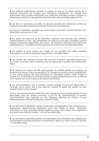 5
Les cadeaux publicitaires (portant la marque, le nom ou la raison sociale de la
société) constituent des charges pour l’entreprise distributrice. Ces charges sont
déductibles mais qu’elles remplissent aux conditions précitées. A savoir qu’elles ne
donnent pas le droit à la récupération de la TVA, alors elles sont déductibles en TTC.
Les dons et cotisations accordés aux œuvres sociales des entreprises privées ou
publiques sont déductibles à la limite de 2 ‰ du CA HT (du donateur).
Les dons et cotisations accordés aux associations reconnues d’utilité publique sont
déductibles sans aucune limite.
Les jetons de présence et les tantièmes spéciaux sont octroyés aux membres
d’administration en tant que complément de salaire et sont donc considérés comme
charges fiscalement déductibles, par contre, les tantièmes ordinaires font objet d’un
prélèvement sur le bénéfice net de l’exercice, de ce fait, ils ne sont pas déductibles.
Les impôts et taxes autres que l’impôt sur les sociétés, les crédits d’impôts
imputables sur l’IS et les acomptes provisionnels, sont déductibles.
Les intérêts des comptes courants des associés créditeurs sont déductibles dans
les limites susvisées mais à condition que le capital de la société soit entièrement
libéré.
La retenue à la source de 20% ayant grevée les intérêts relatifs aux produits de
placement à revenus fixes, est passible à l’IS. Lorsque ces produits sont comptabilisés
en net, ladite retenue doit être réintégrée et considérée comme crédit d’impôt à
imputer sur l’IS de l’exercice. De même, lorsqu’ils sont comptabilisés en brut, la retenue
est à imputer sur l’IS sans aucune réintégration préalable.
Les amortissements sont considérés comme charges fiscalement déductibles à
condition qu’ils soient liés à leur exercice originel et ayant été opérés sur des
immobilisations amortissables.
Or. Pour les amortissements relatifs aux véhicules de tourisme et de personnes, ils sont
déductibles dans les limites suivantes : La VO TTC de l’immobilisation à laquelle
l’amortissement sera appliqué ne doit dépasser 300 000 DH (TTC) et le taux
d’amortissement pratiqué ne peut être supérieur à 20%.
Les amendes et pénalités fiscales ou pénales correspondant à des infractions aux
dispositions réglementaires (Paiement tardif des impôts et taxes ; infractions
commises au niveau d’assiette desdits impôts et taxes ; non-respect de la législation
du travail ou du code de la route …) ne sont pas déductible.
Les amendes et pénalités pénales correspondant à des infractions aux dispositions
contractuelles (livraison tardive de marchandises ; Retard sur divers travaux à réaliser
...) sont déductibles.
 