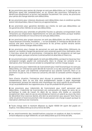 6
Les provisions pour pertes de change ne sont pas déductibles car il s’agit de pertes
définitives ayant été comptabilisées, en en faisant des provisions l’entreprise en
bénéficiera doublement ce qu’est inacceptable fiscalement. Par contre, les provisions
pour pertes de change latentes sont déductibles.
Les provisions pour créances douteuses sont déductibles mais à condition qu’elles
soient individualisées, liées à l’exercice, et approximatives.
Les provisions pour garanties données aux clients ne sont pas déductibles car
les garanties elles-mêmes ne sont pas déductibles.
Les provisions pour amendes et pénalités fiscales ou pénales correspondant à des
infractions aux dispositions règlementaires ne sont pas déductibles puisque lesdites
pénalités et amendes en l’occurrence ne sont pas déductibles.
Les provisions pour propre assureur ne sont pas déductibles car elles couvrent un
risque éventuel (incendie, inondation, …) et non probable. Si l’entreprise décide de s’en
assurer elle peut souscrire à une assurance et les primes qu’elle versera seront
considérées comme charges déductibles.
Les provisions pour charges de personnel ne sont pas déductibles (éléments du
salaire), car lesdites charges de personnel sont certaines quant à leur réalisation, donc
il n’est plus raison de s’en provisionner. L’entreprise doit les enregistrer en tant que
charges à payer, puisque certaines (contractuelles) et attachées à l’exercice.
Les provisions pour congés payés ne sont pas déductibles, puisque la clause qui leur
correspond (congés payés) est contractuelle. Alors la charge est certaine en sa
réalisation, d’où l’entreprise est censée la comptabiliser comme charge à payer.
Les provisions pour indemnités de licenciement pour motif économique ne sont pas
déductibles, car l’entreprise ayant décidé de licencier un ou des salariés pour tel motif
est tenue de payer une indemnité compensatrice aux salariés licenciés. Alors si ce
paiement n’a pas eu lieu à l’exercice concerné, elle doit le constaté comme charges à
payer.
Dans d’autre situation, l’entreprise peut récuser le paiement de ladite indemnité
compensatrice, dans ce cas elle sera probablement menée à payer davantage
qu’auparavant, puisque les salariés vont revendiquer leur droit auprès du prud’homme
ce qui va probablement leur apportera plus. Et qui dit probabilité dit provision.
Les provisions pour indemnités de licenciement pour motif personnel sont
déductibles. L’indemnité de licenciement est contractuelle et légale en vertu de ce
qu’implique le code de travail. En dépit de sa nature, elle revête un caractère
exceptionnel. Donc, dans le cas où une entreprise licencie un salarié au cours (du mois
de décembre) d’un exercice donné, elle doit se provisionner pour pouvoir faire face à
cette situation à l’exercice prochain. Elle ne peut passer une charge à payer puisque la
réalisation ultérieure est incertaine.
Toute charge dont le montant dépasse ou égale 10000 DH ayant été payée en
espèce, n’est déductible qu’à concurrence de 50%.
Les amortissements des immobilisations acquises en espèces et dont le montant
unitaire dépasse ou égal 10000 DH, ne sont déductibles qu’à la limite de 50%.
 