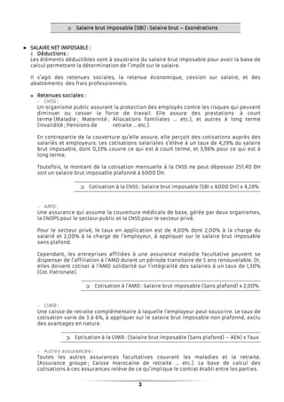 3
⊃⊃⊃⊃ Salaire brutSalaire brutSalaire brutSalaire brut imposable (SBI) : Salaire brutimposable (SBI) : Salaire brutimposable (SBI) : Salaire brutimposable (SBI) : Salaire brut –––– ExonérationsExonérationsExonérationsExonérations
► SALAIRE NET IMPOSABLSALAIRE NET IMPOSABLSALAIRE NET IMPOSABLSALAIRE NET IMPOSABLEEEE ::::
┤ DéductionsDéductionsDéductionsDéductions ::::
Les éléments déductibles sont à soustraire du salaire brut imposable pour avoir la base de
calcul permettant la détermination de l’impôt sur le salaire.
Il s’agit des retenues sociales, la retenue économique, cession sur salaire, et des
abattements des frais professionnels.
o Retenues socialesRetenues socialesRetenues socialesRetenues sociales ::::
Un organisme public assurant la protection des employés contre les risques qui peuvent
diminuer ou cesser la force de travail. Elle assure des prestations à court
terme (Maladie ; Maternité ; Allocations familiales … etc.), et autres à long terme
(Invalidité ; Pensions de retraite … etc.).
En contrepartie de la couverture qu’elle assure, elle perçoit des cotisations auprès des
salariés et employeurs. Les cotisations salariales s’élève à un taux de 4,29% du salaire
brut imposable, dont 0,33% couvre ce qui est à court terme, et 3,96% pour ce qui est à
long terme.
Toutefois, le montant de la cotisation mensuelle à la CNSS ne peut dépasser 257,40 DH
soit un salaire brut imposable plafonné à 6000 DH.
⊃⊃⊃⊃ Cotisation à la CNSS : Salaire brut imposable (SBI ≤ 6000 DH) x 4,29%
Une assurance qui assume la couverture médicale de base, gérée par deux organismes,
la CNOPS pour le secteur public et la CNSS pour le secteur privé.
Pour le secteur privé, le taux en application est de 4,00% dont 2,00% à la charge du
salarié et 2,00% à la charge de l’employeur, à appliquer sur le salaire brut imposable
sans plafond.
Cependant, les entreprises affiliées à une assurance maladie facultative peuvent se
dispenser de l’affiliation à l’AMO durant un période transitoire de 5 ans renouvelable. Or,
elles doivent cotiser à l’AMO solidarité sur l’intégralité des salaires à un taux de 1,50%
(Cot. Patronale).
⊃⊃⊃⊃ Cotisation à l’AMO : Salaire brut imposable (Sans plafond) x 2,00%
Une caisse de retraite complémentaire à laquelle l’employeur peut souscrire. Le taux de
cotisation varie de 3 à 6%, à appliquer sur le salaire brut imposable non plafonné, exclu
des avantages en nature.
⊃⊃⊃⊃ Cotisation à la CIMR : (Salaire brut imposable (Sans plafond) – AEN) x Taux
Toutes les autres assurances facultatives couvrant les maladies et la retraite.
(Assurance groupe ; Caisse marocaine de retraite … etc.). La base de calcul des
cotisations à ces assurances relève de ce qu’implique le contrat établi entre les parties.
 