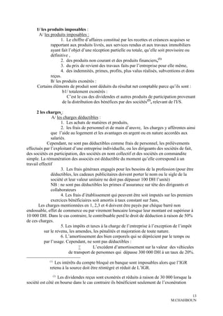 1/ les produits imposables :
      A/ les produits imposables :
                   1. Le chiffre d’affaires constitué par les recettes et créances acquises se
             rapportant aux produits livrés, aux services rendus et aux travaux immobiliers
             ayant fait l’objet d’une réception partielle ou totale, qu’elle soit provisoire ou
             définitive ,
                   2. des produits non courant et des produits financiers,(1)
                   3. du prix de revient des travaux faits par l’entreprise pour elle même,
                   4. des indemnités, primes, profits, plus valus réalisés, subventions et dons
             reçus.
             B/ les produits exonérés :
     Certains éléments de produit sont déduits du résultat net comptable parce qu’ils sont :
                    b1/ totalement exonérés :
                      C’est le cas des dividendes et autres produits de participation provenant
                    de la distribution des bénéfices par des sociétés(2), relevant de l'I/S.

      2 les charges :
                A/ les charges déductibles :
                     1. Les achats de matières et produits,
                     2. les frais de personnel et de main d’œuvre, les charges y afférentes ainsi
               que l’aide au logement et les avantages en argent ou en nature accordés aux
               salariés.
             Cependant, ne sont pas déductibles comme frais de personnel, les prélèvements
effectués par l’exploitant d’une entreprise individuelle, ou les dirigeants des sociétés de fait,
des sociétés en participation, des sociétés en nom collectif et des sociétés en commandite
simple. La rémunération des associés est déductible du moment qu’elle correspond à un
travail effectif
                     3. Les frais généraux engagés pour les besoins de la profession (pour être
               déductibles, les cadeaux publicitaires doivent porter le nom ou le sigle de la
               société et leur valeur unitaire ne doit pas dépasser 100 DH l’unité)
               NB : ne sont pas déductibles les primes d’assurance sur tête des dirigeants et
               collaborateurs
                     4. Les frais d’établissement qui peuvent être soit imputés sur les premiers
               exercices bénéficiaires soit amortis à taux constant sur 5ans,
       Les charges mentionnées en 1, 2,3 et 4 doivent être payés par chèque barré non
endossable, effet de commerce ou par virement bancaire lorsque leur montant est supérieur à
10 000 DH. Dans le cas contraire, le contribuable perd le droit de déduction à raison de 50%
de ces charges.
                     5. Les impôts et taxes à la charge de l’entreprise à l’exception de l’impôt
           sur le revenu, les amendes, les pénalités et majoration de toute nature.
                     6. L’amortissement des bien corporels qui se déprécient par le temps ou
           par l’usage. Cependant, ne sont pas déductibles :
                                       L’excédent d’amortissement sur la valeur des véhicules
                          de transport de personnes qui dépasse 300 000 DH à un taux de 20%.
             (1)
                Les intérêts du compte bloqué en banque sont imposables alors que l’IGR
             retenu à la source doit être réintégré et réduit de L’IGR.
                   (2)
                  Les dividendes reçus sont exonérés et réduits à raison de 30 000 lorsque la
société est côté en bourse dans le cas contraire ils bénéficient seulement de l’exonération

                                                                                           13
                                                                                  M.CHAHBOUN
 