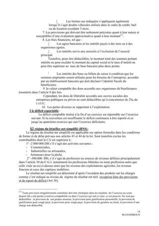        Les limites sus indiquées s’appliquent également
                           lorsqu’il s’agit desdits véhicules utilisés dans le cadre de crédit- bail
                           ou de location excédant 3 mois.
                     7. Les provisions qui doivent être nettement précisées quant à leur nature et
                susceptibles d’une évaluation approximative quant à leur montant(1).
                     8. Les frais financiers, tel que :
                                Les agios bancaires et les intérêts payés à des tiers ou à des
                    organismes agrées.
                                Les intérêts servis aux associés à l’exclusion de l’associé
                    principal.
                          Toutefois, pour être déductibles, le montant total des sommes portant
                    intérêts ne peut excéder le montant du capital social et le taux d’intérêt ne
                    peut être supérieur au taux de base bancaire plus deux points.
                           
                               Les intérêts des bons ou billets de caisse à condition que les
                 sommes empruntés soient utilisées pour les besoins de l’entreprise, accordés
                 par un établissement bancaire qui doit déclarer l’identité fiscale du
                 bénéficiaire.
                   9 .la valeur comptable des dons accordés aux organismes de bienfaisance
énumérés dans l’article 9 des lois
                   Cependant, les dons de libéralité accordés aux ouvres sociales des
             entreprises publiques ou privés ne sont déductibles qu’à concurrence de 2‰ du
             CATTC.
                  10. Les pertes diverses se rapportant à l’exploitation.
       3 le déficit reportable :
               Le déficit comptable réalisé à la fin d’un exercice est reportable sur l’exercice
        suivant. Si la couverture est insuffisante le déficit continuera à être reporté et ce
        jusqu’au quatrième exercice qui suit l’exercice déficitaire.

         §2 régime du bénéfice net simplifié (BNS) :
      Le régime du résultat net simplifié est applicable sur option formulée dans les conditions
de forme et de délai prévues aux articles 43 et 44 de la loi. Sont toutefois exclus les
contribuables dont le CA est supérieur à :
      1° -2 000 000 DH s’il s’agit des activités suivantes :
      - Commerciales,
      - Industrielles ou artisanales,
      - Armateurs pour la pêche.
       2° -500.000 DH, s’il s’agit de profession ou sources de revenus définies principalement
dans l’article 30 du C.G.I. notamment les professions libérales ou toute profession autre que
celle visée au (a) ci-dessus ainsi que les revenus des exploitations agricoles, les revenus
fonciers et ceux des capitaux mobiliers.
      Le résultat net simplifié est déterminé d’après l’excédent des produits sur les charges
comme c’est indiqué au niveau du régime du résultat net réel exception faite des provisions
et de report du déficit (Art 38).


(1)
   Toute provision irrégulièrement constituée doit être réintégrée dans les résultats de l’exercice au cours
duquel elle a été portée à tord en comptabilité ou dans l’exercice qui suit si celui -ci est prescrit. Ne sont pas
déductibles : la provision de son propre assureur, la provision pour gratification personnelle, la provision de
gratification pour congé payé, la provision pour congé payé, la provision de garantie au client, la provision d’une
charge non déductible.

                                                                                                           14
                                                                                                  M.CHAHBOUN
 