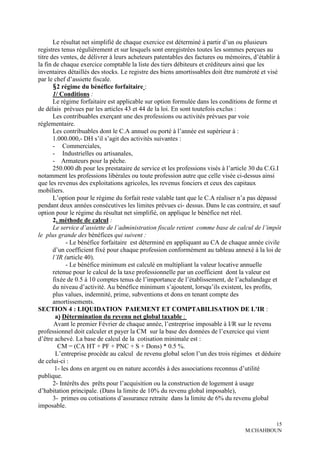 Le résultat net simplifié de chaque exercice est déterminé à partir d’un ou plusieurs
registres tenus régulièrement et sur lesquels sont enregistrées toutes les sommes perçues au
titre des ventes, de délivrer à leurs acheteurs patentables des factures ou mémoires, d’établir à
la fin de chaque exercice comptable la liste des tiers débiteurs et créditeurs ainsi que les
inventaires détaillés des stocks. Le registre des biens amortissables doit être numéroté et visé
par le chef d’assiette fiscale.
       §2 régime du bénéfice forfaitaire :
       1/ Conditions :
       Le régime forfaitaire est applicable sur option formulée dans les conditions de forme et
de délais prévues par les articles 43 et 44 de la loi. En sont toutefois exclus :
       Les contribuables exerçant une des professions ou activités prévues par voie
réglementaire.
       Les contribuables dont le C.A annuel ou porté à l’année est supérieur à :
       1.000.000,- DH s’il s’agit des activités suivantes :
       - Commerciales,
       - Industrielles ou artisanales,
       - Armateurs pour la pêche.
       250.000 dh pour les prestataire de service et les professions visés à l’article 30 du C.G.I
notamment les professions libérales ou toute profession autre que celle visée ci-dessus ainsi
que les revenus des exploitations agricoles, les revenus fonciers et ceux des capitaux
mobiliers.
       L’option pour le régime du forfait reste valable tant que le C.A réaliser n’a pas dépassé
pendant deux années consécutives les limites prévues ci- dessus. Dans le cas contraire, et sauf
option pour le régime du résultat net simplifié, on applique le bénéfice net réel.
       2. méthode de calcul :
       Le service d’assiette de l’administration fiscale retient comme base de calcul de l’impôt
le plus grande des bénéfices qui suivent :
             - Le bénéfice forfaitaire est déterminé en appliquant au CA de chaque année civile
       d’un coefficient fixé pour chaque profession conformément au tableau annexé à la loi de
       l’IR (article 40).
             - Le bénéfice minimum est calculé en multipliant la valeur locative annuelle
       retenue pour le calcul de la taxe professionnelle par un coefficient dont la valeur est
       fixée de 0.5 à 10 comptes tenus de l’importance de l’établissement, de l’achalandage et
       du niveau d’activité. Au bénéfice minimum s’ajoutent, lorsqu’ils existent, les profits,
       plus values, indemnité, prime, subventions et dons en tenant compte des
       amortissements.
SECTION 4 : LIQUIDATION PAIEMENT ET COMPTABILISATION DE L'IR :
        a) Détermination du revenu net global taxable :
       Avant le premier Février de chaque année, l’entreprise imposable à I/R sur le revenu
professionnel doit calculer et payer la CM sur la base des données de l’exercice qui vient
d’être achevé. La base de calcul de la cotisation minimale est :
         CM = (CA HT + PF + PNC + S + Dons) * 0.5 %.
        L’entreprise procède au calcul de revenu global selon l’un des trois régimes et déduire
de celui-ci :
        1- les dons en argent ou en nature accordés à des associations reconnus d’utilité
publique.
       2- Intérêts des prêts pour l’acquisition ou la construction de logement à usage
d’habitation principale. (Dans la limite de 10% du revenu global imposable),
       3- primes ou cotisations d’assurance retraite dans la limite de 6% du revenu global
imposable.

                                                                                            15
                                                                                   M.CHAHBOUN
 
