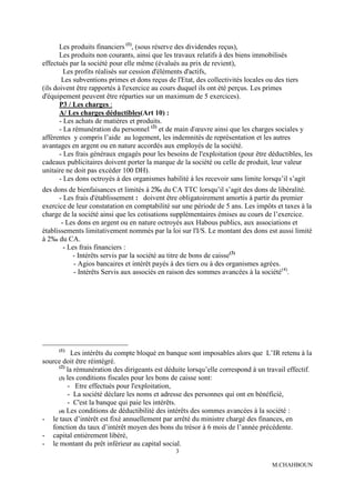 Les produits financiers (1), (sous réserve des dividendes reçus),
       Les produits non courants, ainsi que les travaux relatifs à des biens immobilisés
effectués par la société pour elle même (évalués au prix de revient),
         Les profits réalisés sur cession d'éléments d'actifs,
        Les subventions primes et dons reçus de l'Etat, des collectivités locales ou des tiers
(ils doivent être rapportés à l'exercice au cours duquel ils ont été perçus. Les primes
d'équipement peuvent être réparties sur un maximum de 5 exercices).
       P3 / Les charges :
       A/ Les charges déductibles(Art 10) :
       - Les achats de matières et produits.
       - La rémunération du personnel (2) et de main d'œuvre ainsi que les charges sociales y
afférentes y compris l’aide au logement, les indemnités de représentation et les autres
avantages en argent ou en nature accordés aux employés de la société.
       - Les frais généraux engagés pour les besoins de l'exploitation (pour être déductibles, les
cadeaux publicitaires doivent porter la marque de la société ou celle de produit, leur valeur
unitaire ne doit pas excéder 100 DH).
       - Les dons octroyés à des organismes habilité à les recevoir sans limite lorsqu’il s’agit
des dons de bienfaisances et limités à 2‰ du CA TTC lorsqu’il s’agit des dons de libéralité.
      - Les frais d'établissement : doivent être obligatoirement amortis à partir du premier
exercice de leur constatation en comptabilité sur une période de 5 ans. Les impôts et taxes à la
charge de la société ainsi que les cotisations supplémentaires émises au cours de l’exercice.
       - Les dons en argent ou en nature octroyés aux Habous publics, aux associations et
établissements limitativement nommés par la loi sur l'I/S. Le montant des dons est aussi limité
à 2‰ du CA.
        - Les frais financiers :
           - Intérêts servis par la société au titre de bons de caisse(3)
            - Agios bancaires et intérêt payés à des tiers ou à des organismes agrées.
            - Intérêts Servis aux associés en raison des sommes avancées à la société (4).




      (1)
           Les intérêts du compte bloqué en banque sont imposables alors que L’IR retenu à la
source doit être réintégré.
     (2)
         la rémunération des dirigeants est déduite lorsqu’elle correspond à un travail effectif.
     (3) les conditions fiscales pour les bons de caisse sont:
         - Etre effectués pour l'exploitation,
         - La société déclare les noms et adresse des personnes qui ont en bénéficié,
         - C'est la banque qui paie les intérêts.
     (4) Les conditions de déductibilité des intérêts des sommes avancées à la société :
- le taux d’intérêt est fixé annuellement par arrêté du ministre chargé des finances, en
   fonction du taux d’intérêt moyen des bons du trésor à 6 mois de l’année précédente.
- capital entièrement libéré,
- le montant du prêt inférieur au capital social.
                                                3

                                                                                   M.CHAHBOUN
 