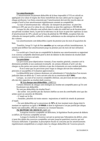 Les amortissements :
      L’amortissement fiscalement déductible de la base imposable à l’I/S est calculé en
appliquant à la valeur d’origine des biens immobilisés des taux admis par les usages de
chaque profession. Les biens concernés par l’amortissement doivent être inscrits dans un
compte d’actif et leur amortissement régulièrement constaté en comptabilité.
      .
        Le taux d’amortissement des véhicules de transport de personnes ne peut être
inférieur à 20% par an et la valeur de ces véhicules ne peut être supérieur à 300 000 dh.
      Lorsque les dits véhicules sont utilisés dans le cadre de crédit bail ou de location pour
une période excédant 3mois, la part de la redevance ou de loyer ne peut être supérieur au taux
d’amortissement de 20% calculé sur la base du plafond de 300 000dh, exception faite des
véhicules de transport public, collectif, scolaire, ambulances ou des entreprises de location
des voitures.
      Les amortissements sont déductibles à partir du premier jour du mois d’acquisition du
bien.
      Toutefois, lorsqu’il s’agit de bien meubles qui ne sont pas utilisés immédiatement, la
société peut différer leur amortissement jusqu’au premier jour du mois de leur utilisation
effective.
      La société qui n’inscrit pas en comptabilité la dotation aux amortissements se rapportant
à un exercice comptable déterminé perd le droit de déduire la dite dotation du résultat dudit
exercice et des exercices suivants.
      Les provisions :
      Les provisions pour dépréciation viennent, d’une manière générale, constater soit la
diminution probable et non seulement éventuelle de certains éléments d’actif, soit des
charges ou des pertes non encore réalisées et que des événements en cours rendent probables.
           Il est à noter que les provisions pour risque et charges doivent être nettement
précisées et susceptibles d’évaluation approximative.
      La déductibilité pour créances douteuses est subordonnée à l’introduction d’un recours
judiciaire dans un délais de 12 mois suivant celui de sa constitution (LF 2006)
      Lorsque, au cours d’un exercice comptable ultérieur, une provision devient sans objet,
elle doit être rapportée au résultat dudit exercice.
            B/ Les charges non déductibles : (ART11)
      Certains éléments de charges sont réintégrés au résultat net comptable parce qu’ils sont
      fiscalement non déductible.
      Ne sont pas déductibles du résultat fiscal :
      - des achats non justifiés par des factures établies au nom du contribuable ainsi que des
achats ayant un caractère de libéralité.
      - L’impôt sur la Ste.
      - Amandes, pénalités de toutes natures majorations et intérêt de retards de paiement
d’impôt.
      - Ne sont déductibles qu’a concurrence de 50% de leur montant toute charge dont le
montant est supérieur ou égale à 10 000dh et dont le règlement n’est pas justifié par chèque
barrée non endossable, effet de commerce ou virement bancaire.
      P4/ REPPORT DU DEFICIT (ART 12)
            Lorsqu'un exercice comptable est déficitaire, la législation fiscale permet de déduire
ce déficit, de l'exercice comptable suivant.
            Lorsque le résultat de l'exercice suivant ne permet pas l'absorption du déficit, celui-
ci peut être déduit des exercices comptables suivants jusqu'au quatrième exercice qui suit
l'exercice déficitaire. Cependant, la prescription fiscale ne concerne pas les amortissements
régulièrement comptabilisés et compris dans les charges déductibles de l’exercice prescrit.
                                                 4

                                                                                    M.CHAHBOUN
 