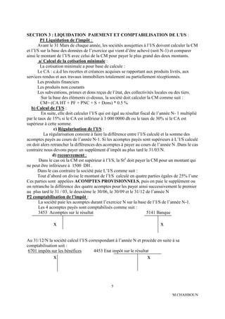 SECTION 3 : LIQUIDATION PAIEMENT ET COMPTABILISATION DE L'I/S :
         P1 Liquidation de l’impôt :
       Avant le 31 Mars de chaque année, les sociétés assujetties à l’I/S doivent calculer la CM
et l’I/S sur la base des données de l’exercice qui vient d’être achevé (soit N-1) et comparer
ainsi le montant de l’I/S avec celui de la CM pour payer le plus grand des deux montants.
        a/ Calcul de la cotisation minimale :
         La cotisation minimale a pour base de calcule :
       Le CA : c.à.d les recettes et créances acquises se rapportant aux produits livrés, aux
services rendus et aux travaux immobiliers totalement ou partiellement réceptionnés.
       Les produits financiers
       Les produits non courants
       Les subventions, primes et dons reçus de l’état, des collectivités locales ou des tiers.
         Sur la base des éléments ci-dessus, la société doit calculer la CM comme suit :
         CM= (CA HT + PF + PNC + S + Dons) * 0.5 %
   b) Calcul de l’I/S :
         En suite, elle doit calculer l’I/S qui est égal au résultat fiscal de l’année N- 1 multiplié
par le taux de 15% si le CA est inférieur à 3 000 0000 dh ou le taux de 30% si le CA est
supérieur à cette somme.
                 c) Régularisation de l’I/S :
           La régularisation consiste à faire la différence entre l’I/S calculé et la somme des
acomptes payés au cours de l’année N-1. Si les acomptes payés sont supérieurs à L’I/S calculé
on doit alors retrancher la différences des acomptes à payer au cours de l’année N .Dans le cas
contraire nous devons payer un supplément d’impôt au plus tard le 31/03/N.
                d) recouvrement :
        Dans le cas où la CM est supérieur à l’I/S, la Sté doit payer la CM pour un montant qui
ne peut être inférieure à 1500 DH .
       Dans le cas contraire la société paie L’I/S comme suit :
       Tout d’abord on divise le montant de l’I/S calculé en quatre parties égales de 25% l’une
Ces parties sont appelées ACOMPTES PROVISIONNELS, puis on paie le supplément ou
on retranche la différence des quatre acomptes pour les payer ainsi successivement le premier
au plus tard le 31 / 03, le deuxième le 30/06, le 30/09 et le 31/12 de l’année N
P2 comptabilisation de l’impôt :
        La société paie les acomptes durant l’exercice N sur la base de l’I/S de l’année N-1.
        Les 4 acomptes payés sont comptabilisés comme suit :
        3453 Acomptes sur le résultat                                    5141 Banque

               x                                                              x

Au 31/12/N la société calcul l’I/S correspondant à l’année N et procède en suite à sa
comptabilisation soit :
 6701 impôts sur les bénéfices       4453 Etat impôt sur le résultat
               x                                                       x



                                                 5

                                                                                     M.CHAHBOUN
 