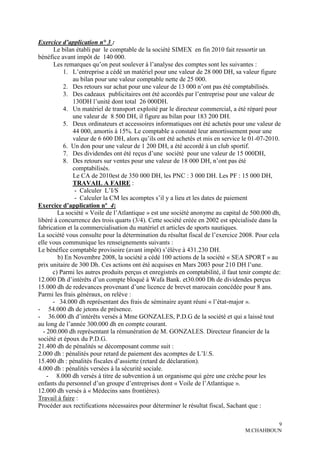 Exercice d’application n° 3 :
      Le bilan établi par le comptable de la société SIMEX en fin 2010 fait ressortir un
bénéfice avant impôt de 140 000.
      Les remarques qu’on peut soulever à l’analyse des comptes sont les suivantes :
          1. L’entreprise a cédé un matériel pour une valeur de 28 000 DH, sa valeur figure
              au bilan pour une valeur comptable nette de 25 000.
          2. Des retours sur achat pour une valeur de 13 000 n’ont pas été comptabilisés.
          3. Des cadeaux publicitaires ont été accordés par l’entreprise pour une valeur de
              130DH l’unité dont total 26 000DH.
          4. Un matériel de transport exploité par le directeur commercial, a été réparé pour
              une valeur de 8 500 DH, il figure au bilan pour 183 200 DH.
          5. Deux ordinateurs et accessoires informatiques ont été achetés pour une valeur de
              44 000, amortis à 15%. Le comptable a constaté leur amortissement pour une
              valeur de 6 600 DH, alors qu’ils ont été achetés et mis en service le 01-07-2010.
          6. Un don pour une valeur de 1 200 DH, a été accordé à un club sportif.
          7. Des dividendes ont été reçus d’une société pour une valeur de 15 000DH,
          8. Des retours sur ventes pour une valeur de 18 000 DH, n’ont pas été
              comptabilisés.
              Le CA de 2010est de 350 000 DH, les PNC : 3 000 DH. Les PF : 15 000 DH,
              TRAVAIL A FAIRE :
               - Calculer L’I/S
               - Calculer la CM les acomptes s’il y a lieu et les dates de paiement
Exercice d’application nº 4:
        La société « Voile de l’Atlantique » est une société anonyme au capital de 500.000 dh,
libéré à concurrence des trois quarts (3/4). Cette société créée en 2002 est spécialisée dans la
fabrication et la commercialisation du matériel et articles de sports nautiques.
La société vous consulte pour la détermination du résultat fiscal de l’exercice 2008. Pour cela
elle vous communique les renseignements suivants :
Le bénéfice comptable provisoire (avant impôt) s’élève à 431.230 DH.
        b) En Novembre 2008, la société a cédé 100 actions de la société « SEA SPORT » au
prix unitaire de 300 Dh. Ces actions ont été acquises en Mars 2003 pour 210 DH l’une.
      c) Parmi les autres produits perçus et enregistrés en comptabilité, il faut tenir compte de:
12.000 Dh d’intérêts d’un compte bloqué à Wafa Bank. et30.000 Dh de dividendes perçus
15.000 dh de redevances provenant d’une licence de brevet marocain concédée pour 8 ans.
Parmi les frais généraux, on relève :
      - 34.000 dh représentant des frais de séminaire ayant réuni « l’état-major ».
- 54.000 dh de jetons de présence.
- 36.000 dh d’intérêts versés à Mme GONZALES, P.D.G de la société et qui a laissé tout
au long de l’année 300.000 dh en compte courant.
  - 200.000 dh représentant la rémunération de M. GONZALES. Directeur financier de la
société et époux du P.D.G.
21.400 dh de pénalités se décomposant comme suit :
2.000 dh : pénalités pour retard de paiement des acomptes de L’I/.S.
15.400 dh : pénalités fiscales d’assiette (retard de déclaration).
4.000 dh : pénalités versées à la sécurité sociale.
    - 8.000 dh versés à titre de subvention à un organisme qui gère une crèche pour les
enfants du personnel d’un groupe d’entreprises dont « Voile de l’Atlantique ».
12.000 dh versés à « Médecins sans frontières).
Travail à faire :
Procéder aux rectifications nécessaires pour déterminer le résultat fiscal, Sachant que :

                                                                                            9
                                                                                   M.CHAHBOUN
 