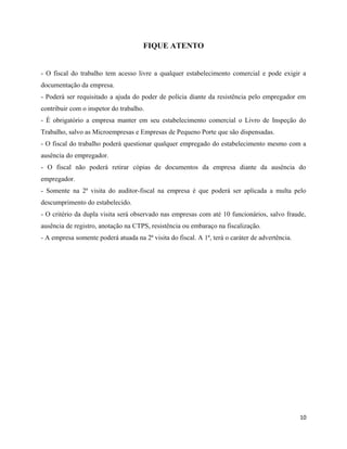 FIQUE ATENTO


- O fiscal do trabalho tem acesso livre a qualquer estabelecimento comercial e pode exigir a
documentação da empresa.
- Poderá ser requisitado a ajuda do poder de polícia diante da resistência pelo empregador em
contribuir com o inspetor do trabalho.
- É obrigatório a empresa manter em seu estabelecimento comercial o Livro de Inspeção do
Trabalho, salvo as Microempresas e Empresas de Pequeno Porte que são dispensadas.
- O fiscal do trabalho poderá questionar qualquer empregado do estabelecimento mesmo com a
ausência do empregador.
- O fiscal não poderá retirar cópias de documentos da empresa diante da ausência do
empregador.
- Somente na 2ª visita do auditor-fiscal na empresa é que poderá ser aplicada a multa pelo
descumprimento do estabelecido.
- O critério da dupla visita será observado nas empresas com até 10 funcionários, salvo fraude,
ausência de registro, anotação na CTPS, resistência ou embaraço na fiscalização.
- A empresa somente poderá atuada na 2ª visita do fiscal. A 1ª, terá o caráter de advertência.




                                                                                                 10
 