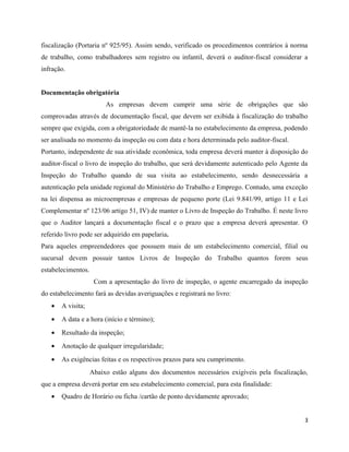 fiscalização (Portaria nº 925/95). Assim sendo, verificado os procedimentos contrários à norma
de trabalho, como trabalhadores sem registro ou infantil, deverá o auditor-fiscal considerar a
infração.


Documentação obrigatória
                         As empresas devem cumprir uma série de obrigações que são
comprovadas através de documentação fiscal, que devem ser exibida à fiscalização do trabalho
sempre que exigida, com a obrigatoriedade de mantê-la no estabelecimento da empresa, podendo
ser analisada no momento da inspeção ou com data e hora determinada pelo auditor-fiscal.
Portanto, independente de sua atividade econômica, toda empresa deverá manter à disposição do
auditor-fiscal o livro de inspeção do trabalho, que será devidamente autenticado pelo Agente da
Inspeção do Trabalho quando de sua visita ao estabelecimento, sendo desnecessária a
autenticação pela unidade regional do Ministério do Trabalho e Emprego. Contudo, uma exceção
na lei dispensa as microempresas e empresas de pequeno porte (Lei 9.841/99, artigo 11 e Lei
Complementar nº 123/06 artigo 51, IV) de manter o Livro de Inspeção do Trabalho. É neste livro
que o Auditor lançará a documentação fiscal e o prazo que a empresa deverá apresentar. O
referido livro pode ser adquirido em papelaria.
Para aqueles empreendedores que possuem mais de um estabelecimento comercial, filial ou
sucursal devem possuir tantos Livros de Inspeção do Trabalho quantos forem seus
estabelecimentos.
                     Com a apresentação do livro de inspeção, o agente encarregado da inspeção
do estabelecimento fará as devidas averiguações e registrará no livro:
   •   A visita;
   •   A data e a hora (início e término);
   •   Resultado da inspeção;
   •   Anotação de qualquer irregularidade;
   •   As exigências feitas e os respectivos prazos para seu cumprimento.
                    Abaixo estão alguns dos documentos necessários exigíveis pela fiscalização,
que a empresa deverá portar em seu estabelecimento comercial, para esta finalidade:
   •   Quadro de Horário ou ficha /cartão de ponto devidamente aprovado;


                                                                                              3
 
