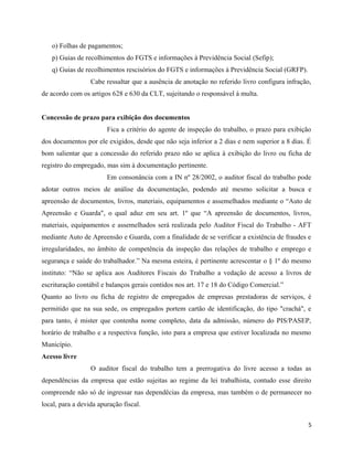 o) Folhas de pagamentos;
   p) Guias de recolhimentos do FGTS e informações à Previdência Social (Sefip);
   q) Guias de recolhimentos rescisórios do FGTS e informações à Previdência Social (GRFP).
                  Cabe ressaltar que a ausência de anotação no referido livro configura infração,
de acordo com os artigos 628 e 630 da CLT, sujeitando o responsável à multa.


Concessão de prazo para exibição dos documentos
                        Fica a critério do agente de inspeção do trabalho, o prazo para exibição
dos documentos por ele exigidos, desde que não seja inferior a 2 dias e nem superior a 8 dias. É
bom salientar que a concessão do referido prazo não se aplica à exibição do livro ou ficha de
registro do empregado, mas sim à documentação pertinente.
                        Em consonância com a IN nº 28/2002, o auditor fiscal do trabalho pode
adotar outros meios de análise da documentação, podendo até mesmo solicitar a busca e
apreensão de documentos, livros, materiais, equipamentos e assemelhados mediante o “Auto de
Apreensão e Guarda", o qual aduz em seu art. 1º que “A apreensão de documentos, livros,
materiais, equipamentos e assemelhados será realizada pelo Auditor Fiscal do Trabalho - AFT
mediante Auto de Apreensão e Guarda, com a finalidade de se verificar a existência de fraudes e
irregularidades, no âmbito de competência da inspeção das relações de trabalho e emprego e
segurança e saúde do trabalhador.” Na mesma esteira, é pertinente acrescentar o § 1º do mesmo
instituto: “Não se aplica aos Auditores Fiscais do Trabalho a vedação de acesso a livros de
escrituração contábil e balanços gerais contidos nos art. 17 e 18 do Código Comercial.”
Quanto ao livro ou ficha de registro de empregados de empresas prestadoras de serviços, é
permitido que na sua sede, os empregados portem cartão de identificação, do tipo "crachá", e
para tanto, é mister que contenha nome completo, data da admissão, número do PIS/PASEP,
horário de trabalho e a respectiva função, isto para a empresa que estiver localizada no mesmo
Município.
Acesso livre
                  O auditor fiscal do trabalho tem a prerrogativa do livre acesso a todas as
dependências da empresa que estão sujeitas ao regime da lei trabalhista, contudo esse direito
compreende não só de ingressar nas dependêcias da empresa, mas também o de permanecer no
local, para a devida apuração fiscal.

                                                                                                5
 