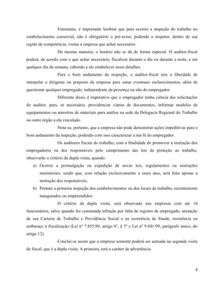 Entretanto, é importante lembrar que para ocorrer a inspeção do trabalho no
estabelecimento comercial, não é obrigatório o pré-aviso, podendo o inspetor, dentro de sua
região de competência, visitar a empresa que achar necessário.
                  Da mesma maneira, o horário não se dá de forma especial. O auditor-fiscal
poderá, de acordo com o que achar necessário, fiscalizar durante o dia ou durante a noite, e em
qualquer dia da semana, cabendo a ele estabelecer esses detalhes.
                  Para o bom andamento da inspeção, o auditor-fiscal tem a liberdade de
interpelar o dirigente ou preposto da empresa para sanar eventuais esclarecimentos, além de
questionar qualquer empregado, independente da presença ou não do empregador.
                  Diferente disso, é imperativo que o empregador tenha ciência das solicitações
do auditor, para, se necessário, providenciar cópias de documentos, informar modelos de
equipamentos ou amostras de materiais para análise na sede da Delegacia Regional do Trabalho
ou outro órgão a ela vinculado.
                  Nota-se, portanto, que a empresa não pode demonstrar ações impeditivas para o
bom andamento da inspeção, podendo com isso caracterizar a má-fé do empregador.
                  Os auditores fiscais do trabalho, com a finalidade de promover a instrução dos
empregadores ou dos responsáveis pelo cumprimento das leis de proteção ao trabalho,
observarão o critério da dupla visita, quando:
   a) Ocorrer a promulgação ou expedição de novas leis, regulamentos ou instruções
       ministeriais, sendo que, com relação exclusivamente a esses atos, será feita apenas a
       instrução dos responsáveis;
   b) Perante a primeira inspeção dos estabelecimentos ou dos locais de trabalho, recentemente
       inaugurados ou empreendidos.
                  O critério da dupla visita, será observado nas empresas com até 10
funcionários, salvo quando for constatada infração por falta de registro de empregado, anotação
de sua Carteira de Trabalho e Previdência Social e na ocorrência de fraude, resistência ou
embaraço à fiscalização (Lei nº 7.855/89, artigo 6º, § 3º e Lei nº 9.841/99, parágrafo único, do
artigo 12).
                  Conclui-se assim que a empresa somente poderá ser autuada na segunda visita
do fiscal, que é a dupla visita. A primeira, terá o caráter de advertência.



                                                                                               6
 