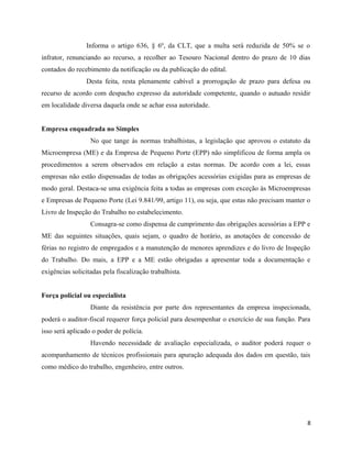 Informa o artigo 636, § 6º, da CLT, que a multa será reduzida de 50% se o
infrator, renunciando ao recurso, a recolher ao Tesouro Nacional dentro do prazo de 10 dias
contados do recebimento da notificação ou da publicação do edital.
                 Desta feita, resta plenamente cabível a prorrogação de prazo para defesa ou
recurso de acordo com despacho expresso da autoridade competente, quando o autuado residir
em localidade diversa daquela onde se achar essa autoridade.


Empresa enquadrada no Simples
                  No que tange às normas trabalhistas, a legislação que aprovou o estatuto da
Microempresa (ME) e da Empresa de Pequeno Porte (EPP) não simplificou de forma ampla os
procedimentos a serem observados em relação a estas normas. De acordo com a lei, essas
empresas não estão dispensadas de todas as obrigações acessórias exigidas para as empresas de
modo geral. Destaca-se uma exigência feita a todas as empresas com exceção às Microempresas
e Empresas de Pequeno Porte (Lei 9.841/99, artigo 11), ou seja, que estas não precisam manter o
Livro de Inspeção do Trabalho no estabelecimento.
                  Consagra-se como dispensa de cumprimento das obrigações acessórias a EPP e
ME das seguintes situações, quais sejam, o quadro de horário, as anotações de concessão de
férias no registro de empregados e a manutenção de menores aprendizes e do livro de Inspeção
do Trabalho. Do mais, a EPP e a ME estão obrigadas a apresentar toda a documentação e
exigências solicitadas pela fiscalização trabalhista.


Força policial ou especialista
                  Diante da resistência por parte dos representantes da empresa inspecionada,
poderá o auditor-fiscal requerer força policial para desempenhar o exercício de sua função. Para
isso será aplicado o poder de polícia.
                  Havendo necessidade de avaliação especializada, o auditor poderá requer o
acompanhamento de técnicos profissionais para apuração adequada dos dados em questão, tais
como médico do trabalho, engenheiro, entre outros.




                                                                                               8
 