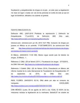 9
fiscalización y estupefacientes de drogas en el país , en este caso su legalización
me hace sin lugar a dudas ser una de las personas en contra de esta ya que en
lugar de beneficiar, afectaría a la ciudanía en general.
FUENTES BIBLIOGRAFICAS
Definición ABC. (2007-2015 Prohibida la reproducción ). Definición de
Estupefaciente. 17-oct-2015, de Definición ABC Sitio web:
http://www.definicionabc.com/salud/estupefaciente.php
Univision.com. (Univision.com jun 25, 2013 5:27 PM). Consumo de drogas por
jovenes en México va en aumento. 17-OCTUBRE-2015, de univision.com Sitio
web: http://www.univision.com/noticias/noticias-de-mexico/consumo-de-drogas-
por-jovenes-en-mexico-va-en-aumento
El Milenio. (04/03/2014 11:50 AM). México sigue siendo país de tránsito de
drogas.. El Milenio , 1.
Referencia 2 CINU. (28 de febrero 2014 ). Fiscalización de drogas . 07/10/2015 ,
de CINU Sitio web: http://www.cinu.mx/temas/fiscalizacion-de-drogas/
Referencia 3 Boletín ONU. (28 de febrero 2014). Presentación en México del
informe mundial de la Junta Internacional de Fiscalización de Estupefacientes. 07
de septiembre de 2015, de CINU Sitio web:
http://www.cinu.mx/comunicados/2014/02/presentacion-en-mexico-del-inf/
RAÚL FLORES. (04/03/2015 02:14). ONU alerta por alza en consumo de
mariguana. EXCELSIOR,
http://www.excelsior.com.mx/nacional/2015/03/04/1011365.
CNN MÉXICO. (Lunes, 05 de agosto de 2013 a las 15:26). El 49.6% de los
mexicanos rechaza la legalización de la marihuana. Sabado,07 de octubre de
 
