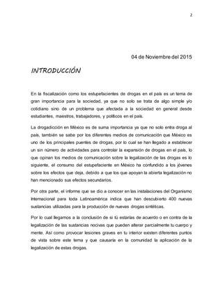 2
04 de Noviembre del 2015
INTRODUCCIÓN
En la fiscalización como los estupefacientes de drogas en el país es un tema de
gran importancia para la sociedad, ya que no solo se trata de algo simple y/o
cotidiano sino de un problema que afectada a la sociedad en general desde
estudiantes, maestros, trabajadores, y políticos en el país.
La drogadicción en México es de suma importancia ya que no solo entra droga al
país, también se sabe por los diferentes medios de comunicación que México es
uno de los principales puentes de drogas, por lo cual se han llegado a establecer
un sin número de actividades para controlar la expansión de drogas en el país, lo
que opinan los medios de comunicación sobre la legalización de las drogas es lo
siguiente, el consumo del estupefaciente en México ha confundido a los jóvenes
sobre los efectos que deja, debido a que los que apoyan la abierta legalización no
han mencionado sus efectos secundarios.
Por otra parte, el informe que se dio a conocer en las instalaciones del Organismo
Internacional para toda Latinoamérica indica que han descubierto 400 nuevas
sustancias utilizadas para la producción de nuevas drogas sintéticas.
Por lo cual llegamos a la conclusión de si tú estarías de acuerdo o en contra de la
legalización de las sustancias nocivas que pueden alterar parcialmente tu cuerpo y
mente. Así como provocar lesiones graves en tu interior existen diferentes puntos
de vista sobre este tema y que causaría en la comunidad la aplicación de la
legalización de estas drogas.
 