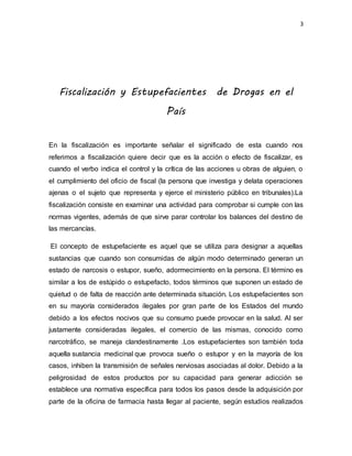 3
Fiscalización y Estupefacientes de Drogas en el
País
En la fiscalización es importante señalar el significado de esta cuando nos
referimos a fiscalización quiere decir que es la acción o efecto de fiscalizar, es
cuando el verbo indica el control y la crítica de las acciones u obras de alguien, o
el cumplimiento del oficio de fiscal (la persona que investiga y delata operaciones
ajenas o el sujeto que representa y ejerce el ministerio público en tribunales).La
fiscalización consiste en examinar una actividad para comprobar si cumple con las
normas vigentes, además de que sirve parar controlar los balances del destino de
las mercancías.
El concepto de estupefaciente es aquel que se utiliza para designar a aquellas
sustancias que cuando son consumidas de algún modo determinado generan un
estado de narcosis o estupor, sueño, adormecimiento en la persona. El término es
similar a los de estúpido o estupefacto, todos términos que suponen un estado de
quietud o de falta de reacción ante determinada situación. Los estupefacientes son
en su mayoría considerados ilegales por gran parte de los Estados del mundo
debido a los efectos nocivos que su consumo puede provocar en la salud. Al ser
justamente consideradas ilegales, el comercio de las mismas, conocido como
narcotráfico, se maneja clandestinamente .Los estupefacientes son también toda
aquella sustancia medicinal que provoca sueño o estupor y en la mayoría de los
casos, inhiben la transmisión de señales nerviosas asociadas al dolor. Debido a la
peligrosidad de estos productos por su capacidad para generar adicción se
establece una normativa específica para todos los pasos desde la adquisición por
parte de la oficina de farmacia hasta llegar al paciente, según estudios realizados
 