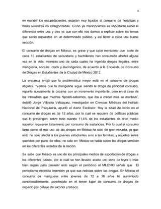 4
en mandril los estupefacientes, estarían muy ligados al consumo de hortalizas y
frutas silvestres no categorizadas. Como ya mencionamos es importante saber la
diferencia entre una y otra ya que con ello nos damos a explicar sobre los temas
que serán expuestos en un determinado público, y así llevar a cabo una buena
sección.
El consumo de drogas en México, es grave y que cabe mencionar que siete de
cada 10 estudiantes de secundaria y bachillerato han consumido alcohol alguna
vez en la vida, mientras uno de cada cuatro ha ingerido drogas ilegales, entre
mariguana, cocaína, crack y alucinógenos, de acuerdo a la Encuesta de Consumo
de Drogas en Estudiantes de la Ciudad de México 2012.
La encuesta arrojó que la problemática mayor está en el consumo de drogas
ilegales. “Vemos que la mariguana sigue siendo la droga de principal consumo,
repunta nuevamente la cocaína con un incremento importante, pero en el caso de
los inhalables que muchos hipoteti-sabamos, que iba a crecer más se mantuvo”,
detalló Jorge Villatoro Velázquez, investigador en Ciencias Médicas del Instituto
Nacional de Psiquiatría, apuntó el diario Excélsior. Hoy la edad de inicio en el
consumo de drogas es de 12 años, por lo cual se requiere de políticas públicas
que lo prevengan, sobre todo cuando 11.4% de los estudiantes de nivel medio
superior requieren tratamiento por consumo de sustancias. Por lo cual el consumo
tanto como el mal uso de las drogas en México ha sido de gran revuelta, ya que
esto no solo afecta a los jóvenes estudiantes sino a las familias, y aquellos seres
queridos por parte de ellos, no solo en México se habla sobre las drogas también
en los diferentes estados de la nación.
Se sabe que México es uno de los principales medios de exportación de drogas a
los diferentes países, por lo cual se han llevado acabo uno serie de leyes o más
bien reglas para prevenir esto según el periódico el MILENIO señala que El
periodismo necesita inversión ya que sus noticias sobre las drogas. En México el
consumo de mariguana entre jóvenes de 12 a 16 años ha aumentado
considerablemente, poniéndola en el tercer lugar de consumo de drogas de
impacto por debajo del alcohol y tabaco.
 