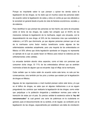 5
Porque es importante saber lo que piensan u opinan los demás sobre la
legalización de las drogas, se ha dado que en muchos casos las personas están
de acuerdo sobre la legalización de estas y otros en contra ya que eso afectaría a
la sociedad en general desde el punto de vista de factores económicos, sociales, y
de violencia.
Para identificar lo que piensan las personas se han hecho una serie de encuestas
sobre el tema de las drogas, las cuales han arrojado que el 49.6% de los
mexicanos rechaza la legalización de la marihuana, según una encuesta, con la
despenalización de esa droga, el 34% de los mexicanos cree que aumentaría la
violencia y el 32% que disminuiría, ya que algunas personas piensan que el uso
de la marihuana como factor medico beneficiaria contra algunas de las
enfermedades existentes actualmente, pero una mayoría de los entrevistados en
México el 55% afirma que dicha legislación aprobada en Uruguay no representa
un ejemplo de lo que se puede hacer en México para reducir la violencia por los
enfrentamientos entre cárteles.
La encuesta también abordo otros aspectos, como el trato con personas que
consumen dicha droga. El 71% de los entrevistados afirman que se sentirían
incómodos al lado de alguien que se encuentre bajo el influjo de la marihuana.
Cabe señalar que no todos están de acuerdo sobre este tema, no solo por las
consecuencias, sino también por los pros y contras que existen por la legalización
de drogas en México.
Algunas de las organizaciones a nivel mundial piensan sobre este tema y lo que
es el tráfico de drogas, se sabe que en algunas instituciones a un se siguen
preguntando los cambios que realizaría la legalización de las drogas, como evitar
que perjudique a la población drogadicta y establecer normas para evitar la
transición de estas por el país. Es preciso señalar la existencia sobre la “ley del
narcomenudeo” la cual generó una serie de polémicas en la ciudadanía en
general, pues el desconocimiento de su sentido, el de regular, se confundió por la
legalización de las drogas, especialmente por establecer una tabla de orientación
 