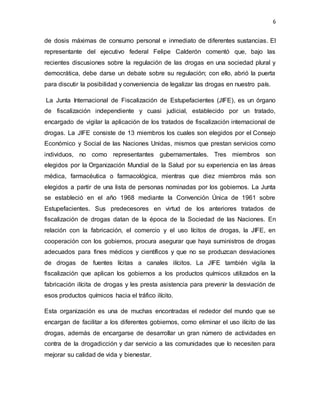 6
de dosis máximas de consumo personal e inmediato de diferentes sustancias. El
representante del ejecutivo federal Felipe Calderón comentó que, bajo las
recientes discusiones sobre la regulación de las drogas en una sociedad plural y
democrática, debe darse un debate sobre su regulación; con ello, abrió la puerta
para discutir la posibilidad y conveniencia de legalizar las drogas en nuestro país.
La Junta Internacional de Fiscalización de Estupefacientes (JIFE), es un órgano
de fiscalización independiente y cuasi judicial, establecido por un tratado,
encargado de vigilar la aplicación de los tratados de fiscalización internacional de
drogas. La JIFE consiste de 13 miembros los cuales son elegidos por el Consejo
Económico y Social de las Naciones Unidas, mismos que prestan servicios como
individuos, no como representantes gubernamentales. Tres miembros son
elegidos por la Organización Mundial de la Salud por su experiencia en las áreas
médica, farmacéutica o farmacológica, mientras que diez miembros más son
elegidos a partir de una lista de personas nominadas por los gobiernos. La Junta
se estableció en el año 1968 mediante la Convención Única de 1961 sobre
Estupefacientes. Sus predecesores en virtud de los anteriores tratados de
fiscalización de drogas datan de la época de la Sociedad de las Naciones. En
relación con la fabricación, el comercio y el uso lícitos de drogas, la JIFE, en
cooperación con los gobiernos, procura asegurar que haya suministros de drogas
adecuados para fines médicos y científicos y que no se produzcan desviaciones
de drogas de fuentes lícitas a canales ilícitos. La JIFE también vigila la
fiscalización que aplican los gobiernos a los productos químicos utilizados en la
fabricación ilícita de drogas y les presta asistencia para prevenir la desviación de
esos productos químicos hacia el tráfico ilícito.
Esta organización es una de muchas encontradas el rededor del mundo que se
encargan de facilitar a los diferentes gobiernos, como eliminar el uso ilícito de las
drogas, además de encargarse de desarrollar un gran número de actividades en
contra de la drogadicción y dar servicio a las comunidades que lo necesiten para
mejorar su calidad de vida y bienestar.
 