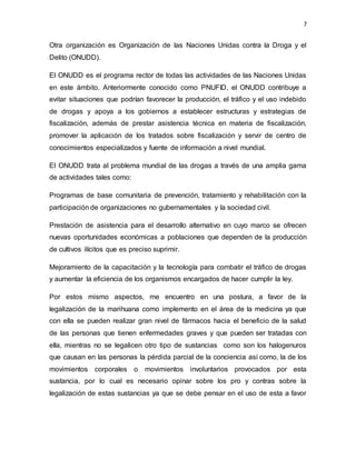 7
Otra organización es Organización de las Naciones Unidas contra la Droga y el
Delito (ONUDD).
El ONUDD es el programa rector de todas las actividades de las Naciones Unidas
en este ámbito. Anteriormente conocido como PNUFID, el ONUDD contribuye a
evitar situaciones que podrían favorecer la producción, el tráfico y el uso indebido
de drogas y apoya a los gobiernos a establecer estructuras y estrategias de
fiscalización, además de prestar asistencia técnica en materia de fiscalización,
promover la aplicación de los tratados sobre fiscalización y servir de centro de
conocimientos especializados y fuente de información a nivel mundial.
El ONUDD trata al problema mundial de las drogas a través de una amplia gama
de actividades tales como:
Programas de base comunitaria de prevención, tratamiento y rehabilitación con la
participación de organizaciones no gubernamentales y la sociedad civil.
Prestación de asistencia para el desarrollo alternativo en cuyo marco se ofrecen
nuevas oportunidades económicas a poblaciones que dependen de la producción
de cultivos ilícitos que es preciso suprimir.
Mejoramiento de la capacitación y la tecnología para combatir el tráfico de drogas
y aumentar la eficiencia de los organismos encargados de hacer cumplir la ley.
Por estos mismo aspectos, me encuentro en una postura, a favor de la
legalización de la marihuana como implemento en el área de la medicina ya que
con ella se pueden realizar gran nivel de fármacos hacia el beneficio de la salud
de las personas que tienen enfermedades graves y que pueden ser tratadas con
ella, mientras no se legalicen otro tipo de sustancias como son los halogenuros
que causan en las personas la pérdida parcial de la conciencia así como, la de los
movimientos corporales o movimientos involuntarios provocados por esta
sustancia, por lo cual es necesario opinar sobre los pro y contras sobre la
legalización de estas sustancias ya que se debe pensar en el uso de esta a favor
 