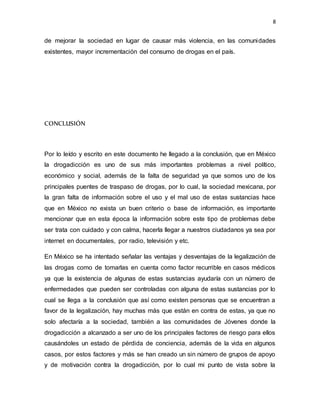 8
de mejorar la sociedad en lugar de causar más violencia, en las comunidades
existentes, mayor incrementación del consumo de drogas en el país.
CONCLUSIÓN
Por lo leído y escrito en este documento he llegado a la conclusión, que en México
la drogadicción es uno de sus más importantes problemas a nivel político,
económico y social, además de la falta de seguridad ya que somos uno de los
principales puentes de traspaso de drogas, por lo cual, la sociedad mexicana, por
la gran falta de información sobre el uso y el mal uso de estas sustancias hace
que en México no exista un buen criterio o base de información, es importante
mencionar que en esta época la información sobre este tipo de problemas debe
ser trata con cuidado y con calma, hacerla llegar a nuestros ciudadanos ya sea por
internet en documentales, por radio, televisión y etc.
En México se ha intentado señalar las ventajas y desventajas de la legalización de
las drogas como de tomarlas en cuenta como factor recurrible en casos médicos
ya que la existencia de algunas de estas sustancias ayudaría con un número de
enfermedades que pueden ser controladas con alguna de estas sustancias por lo
cual se llega a la conclusión que así como existen personas que se encuentran a
favor de la legalización, hay muchas más que están en contra de estas, ya que no
solo afectaría a la sociedad, también a las comunidades de Jóvenes donde la
drogadicción a alcanzado a ser uno de los principales factores de riesgo para ellos
causándoles un estado de pérdida de conciencia, además de la vida en algunos
casos, por estos factores y más se han creado un sin número de grupos de apoyo
y de motivación contra la drogadicción, por lo cual mi punto de vista sobre la
 