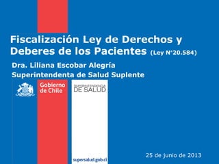 Fiscalización Ley de Derechos y
Deberes de los Pacientes (Ley N°20.584)
Dra. Liliana Escobar Alegría
Superintendenta de Salud Suplente
25 de junio de 2013
 
