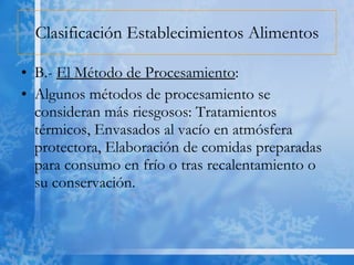 Clasificación Establecimientos Alimentos B.-  El Método de Procesamiento : Algunos métodos de procesamiento se consideran más riesgosos: Tratamientos térmicos, Envasados al vacío en atmósfera protectora, Elaboración de comidas preparadas para consumo en frío o tras recalentamiento o su conservación. 