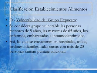 Clasificación Establecimientos Alimentos D.-  Vulnerabilidad del Grupo Expuesto : Se considera grupo vulnerable las personas menores de 5 años, las mayores de 65 años, los enfermos, embarazadas e inmunodeprimidos. Así, las que se encuentran en hospitales, asilos, jardines infantiles, salas cunas con más de 20 personas suman puntaje adicional. 
