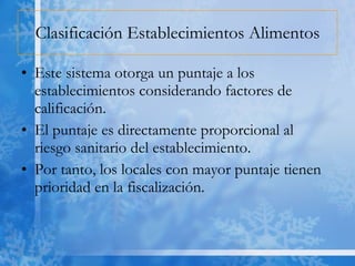 Clasificación Establecimientos Alimentos Este sistema otorga un puntaje a los establecimientos considerando factores de calificación. El puntaje es directamente proporcional al riesgo sanitario del establecimiento. Por tanto, los locales con mayor puntaje tienen prioridad en la fiscalización. 