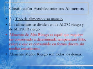 Clasificación Establecimientos Alimentos A.-  Tipo de alimento y su manejo : Los alimentos se dividen en de ALTO riesgo y de MENOR riesgo. Alimento de Alto Riesgo es aquél que requiere ser conservado a determinada temperatura (frío, calor) o que es consumido en forma directa sin mediar tratamiento.  Alimento Menor Riesgo son todos los demás.  