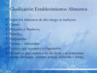Clasificación Establecimientos Alimentos Entre los alimentos de alto riesgo se incluyen: Carnes Pescados y Mariscos, Pasteles, Empanadas Cecinas y embutidos Lácteos que requieren refrigeración  Hortalizas que crecen a ras de tierra y se consumen crudas (lechugas, cilantro, perejil, achicoria y otras).  