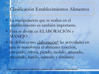 Clasificación Establecimientos Alimentos La manipulación que se realiza en el establecimiento es también importante.  Esta se divide en ELABORACIÓN y MANEJO. Se define como  elaboración*  las actividades en que se transforma el alimento (cocción, envasado, fritura, picado, molido, amasado, mezclado, batido, salteado y similares)  * Se entienden sinónimos=fabricación, procesamiento, preparación y manufactura. 