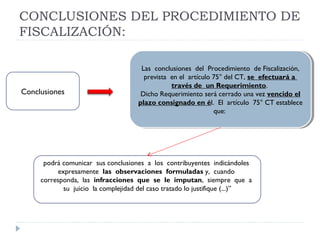 CONCLUSIONES DEL PROCEDIMIENTO DE
FISCALIZACIÓN:
Las conclusiones del Procedimiento de Fiscalización,
prevista en el artículo 75° del CT, se efectuará a
través de un Requerimiento.
Dicho Requerimiento será cerrado una vez vencido el
plazo consignado en él. El artículo 75° CT establece
que:
Las conclusiones del Procedimiento de Fiscalización,
prevista en el artículo 75° del CT, se efectuará a
través de un Requerimiento.
Dicho Requerimiento será cerrado una vez vencido el
plazo consignado en él. El artículo 75° CT establece
que:
podrá comunicar sus conclusiones a los contribuyentes indicándoles
expresamente las observaciones formuladas y, cuando
corresponda, las infracciones que se le imputan, siempre que a
su juicio la complejidad del caso tratado lo justifique (...)”
Conclusiones
 