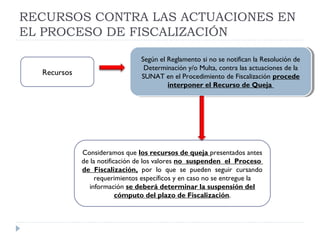 RECURSOS CONTRA LAS ACTUACIONES EN
EL PROCESO DE FISCALIZACIÓN
Según el Reglamento si no se notifican la Resolución de
Determinación y/o Multa, contra las actuaciones de la
SUNAT en el Procedimiento de Fiscalización procede
interponer el Recurso de Queja
Según el Reglamento si no se notifican la Resolución de
Determinación y/o Multa, contra las actuaciones de la
SUNAT en el Procedimiento de Fiscalización procede
interponer el Recurso de Queja
Recursos
Consideramos que los recursos de queja presentados antes
de la notificación de los valores no suspenden el Proceso
de Fiscalización, por lo que se pueden seguir cursando
requerimientos específicos y en caso no se entregue la
información se deberá determinar la suspensión del
cómputo del plazo de Fiscalización.
 