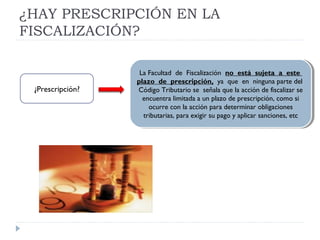 ¿HAY PRESCRIPCIÓN EN LA
FISCALIZACIÓN?
La Facultad de Fiscalización no está sujeta a este
plazo de prescripción, ya que en ninguna parte del
Código Tributario se señala que la acción de fiscalizar se
encuentra limitada a un plazo de prescripción, como si
ocurre con la acción para determinar obligaciones
tributarias, para exigir su pago y aplicar sanciones, etc
La Facultad de Fiscalización no está sujeta a este
plazo de prescripción, ya que en ninguna parte del
Código Tributario se señala que la acción de fiscalizar se
encuentra limitada a un plazo de prescripción, como si
ocurre con la acción para determinar obligaciones
tributarias, para exigir su pago y aplicar sanciones, etc
¿Prescripción?
 