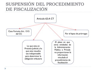 SUSPENSIÓN DEL PROCEDIMIENTO
DE FISCALIZACIÓN
Articulo 62-A CT
El plazo en que
otras entidades de
la Administración
Pública o Privada
no proporcionan la
información
vinculada al
procedimiento de
fiscalización
Por el lapso de prórrogas
Caso Fortuito Art. 1315
del CC
Lo que esta en
Proceso Judicial y lo
que esta resuelva
sea indispensable
para determinar la
obligación tributaria
 