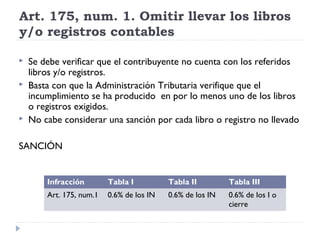 Art. 175, num. 1. Omitir llevar los libros
y/o registros contables
 Se debe verificar que el contribuyente no cuenta con los referidos
libros y/o registros.
 Basta con que la Administración Tributaria verifique que el
incumplimiento se ha producido en por lo menos uno de los libros
o registros exigidos.
 No cabe considerar una sanción por cada libro o registro no llevado
SANCIÓN
Infracción Tabla I Tabla II Tabla III
Art. 175, num.1 0.6% de los IN 0.6% de los IN 0.6% de los I o
cierre
 
