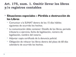 Art. 175, num. 1. Omitir llevar los libros
y/o registros contables
 Situaciones especiales – Pérdida o destrucción de
los Libros
 Comunicar a la SUNAT dentro de los 15 días hábiles
siguientes de ocurrido los hechos.
 La comunicación debe contener: Detalle de los libros, periodo
tributario o ejercicio, fecha de legalización, número de
legalización, nombre del notario.
 Adjuntar copia certificada de la denuncia policial.
 Obligación de rehacer los libros dentro del plazo de 60 días
calendario de ocurrido los hechos.
 