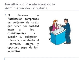 Facultad de Fiscalización de la
Administración Tributaria:
 El Proceso de
Fiscalización comprende
un conjunto de tareas
que tienen por finalidad
instar a los
contribuyentes a
cumplir su obligación
tributaria; cautelando el
correcto, íntegro y
oportuno pago de los
impuestos.
 