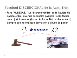 Facultad DISCRECIONAL de la Adm. Trib.
 Para VILLEGAS, “ La discrecionalidad es la facultad de
opción entre diversas conductas posibles tanto fáctica
como jurídicamente (hacer A, hacer B ó no hacer nada)
siempre que no implique desviación o abuso de poder”
 