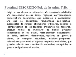  Exigir a los deudores tributarios y/o terceros la exhibición
y/o presentación de sus libros, registros, correspondencia
comercial y/o documentos que sustenten la contabilidad
y/o que se encuentren relacionados con hechos
susceptibles de generar obligaciones tributarias, solicitar la
comparecencia de los deudores tributarios y/o terceros,
efectuar tomas de inventario de bienes, practicar
inspecciones en los locales, hasta practicar incautaciones
de libros, archivos, documentos, registros en general y
bienes, de cualquier naturaleza, incluidos programas
informáticos y archivos en soporte magnético o similares, que
guarden relación con la realización de hechos susceptibles de
generar obligaciones tributarias.
Facultad DISCRECIONAL de la Adm. Trib.
 
