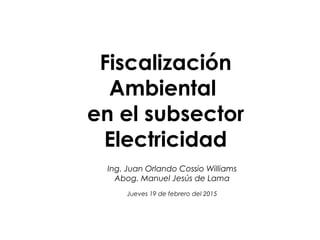 Fiscalización
Ambiental
en el subsector
Electricidad
Ing. Juan Orlando Cossio Williams
Abog. Manuel Jesús de Lama
Jueves 19 de febrero del 2015
 