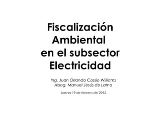 Fiscalización
Ambiental
en el subsector
Electricidad
Ing. Juan Orlando Cossio Williams
Abog. Manuel Jesús de Lama
Jueves 19 de febrero del 2015
 