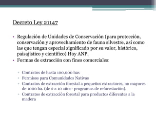 Decreto Ley 21147
• Regulación de Unidades de Conservación (para protección,
conservación y aprovechamiento de fauna silvestre, así como
las que tengan especial significado por su valor, histórico,
paisajístico y científico) Hoy ANP.
• Formas de extracción con fines comerciales:
▫ Contratos de hasta 100,000 has
▫ Permisos para Comunidades Nativas
▫ Contratos de extracción forestal a pequeños extractores, no mayores
de 1000 ha. (de 2 a 10 años- programas de reforestación).
▫ Contratos de extracción forestal para productos diferentes a la
madera
 