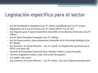 Legislación específica para el sector
• Ley de Participación Ciudadana (Ley N° 26300, modificada por Ley N° 27520)
• Reglamento de la Ley de Tierras, Ley N° 26505 (DS N° 011-97-AG)
• Ley Orgánica para el Aprovechamiento Sostenible de los Recursos Naturales (Ley N°
26821).
• Ley de Áreas Naturales Protegidas (Ley N° 26834).
• Ley de Conservación y Aprovechamiento Sostenible de la Diversidad Biológica (Ley
N° 26839).
• Ley Forestal y de Fauna Silvestre – Ley N° 27308 y su Reglamento aprobado por el
DS N° 014-2001-AG.
• Acuerdo de Promoción Comercial Perú- Estados Unidos ( Anexo Forestal)
• Decretos Legislativos 1064 y 1090. Año 2008 (derogados)
• Ley 29382. Año 2009
• Ley Forestal y de Fauna Silvestre – Ley N° 29763 . Año 2011 (Vigente parcialmente).
 