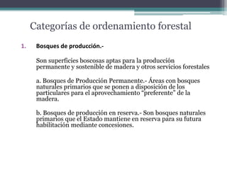 Categorías de ordenamiento forestal
1. Bosques de producción.-
Son superficies boscosas aptas para la producción
permanente y sostenible de madera y otros servicios forestales
a. Bosques de Producción Permanente.- Áreas con bosques
naturales primarios que se ponen a disposición de los
particulares para el aprovechamiento “preferente” de la
madera.
b. Bosques de producción en reserva.- Son bosques naturales
primarios que el Estado mantiene en reserva para su futura
habilitación mediante concesiones.
 