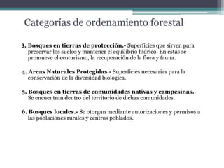 Categorías de ordenamiento forestal
3. Bosques en tierras de protección.- Superficies que sirven para
preservar los suelos y mantener el equilibrio hídrico. En estas se
promueve el ecoturismo, la recuperación de la flora y fauna.
4. Areas Naturales Protegidas.- Superficies necesarias para la
conservación de la diversidad biológica.
5. Bosques en tierras de comunidades nativas y campesinas.-
Se encuentran dentro del territorio de dichas comunidades.
6. Bosques locales.- Se otorgan mediante autorizaciones y permisos a
las poblaciones rurales y centros poblados.
 