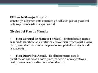El Plan de Manejo Forestal
Constituye la herramienta dinámica y flexible de gestión y control
de las operaciones de manejo forestal.
Niveles del Plan de Manejo:
• Plan General de Manejo Forestal.- proporciona el marco
general de planificación estratégica y proyección empresarial a largo
plazo, formulado como mínimo para todo el período de vigencia de
la concesión.
• Plan Operativo Anual.- Es el instrumento para la
planificación operativa a corto plazo, es decir el año operativo, el
cual puede o no coincidir con el año calendario
 